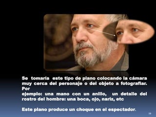 10Se  tomaría  este tipo de plano colocando la cámara muy cerca del personaje o del objeto a fotografiar. Porejemplo: una mano con un anillo,  un detalle del rostro del hombre: una boca, ojo, nariz, etcEste plano produce un choque en el espectador.