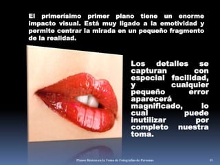 Planos Básicos en la Toma de Fotografías de Personas11El primerísimo primer plano tiene un enorme impacto visual. Está muy ligado a la emotividad y permite centrar la mirada en un pequeño fragmento de la realidad. Los detalles se capturan con especial facilidad, y cualquier pequeño error aparecerá magnificado, lo cual puede inutilizar por completo nuestra toma. 