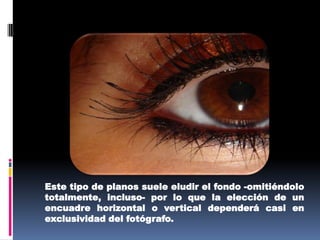 Este tipo de planos suele eludir el fondo -omitiéndolo totalmente, incluso- por lo que la elección de un encuadre horizontal o vertical dependerá casi en exclusividad del fotógrafo. 