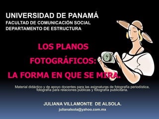 UNIVERSIDAD DE PANAMÁFACULTAD DE COMUNICACIÓN SOCIALDEPARTAMENTO DE ESTRUCTURALOS PLANOS FOTOGRÁFICOS: LA FORMA EN QUE SE MIRA.Material didáctico y de apoyo docentes para las asignaturas de fotografía periodística, fotografía para relaciones públicas y fotografía publicitaria.JULIANA VILLAMONTE  DE ALSOLA.julianalsola@yahoo.com.mx