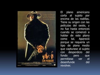 El plano americano corta al sujeto por encima de las rodillas. Tiene su origen con las películas del oeste, y no fue hasta entonces cuando se comenzó a hablar de este plano como tal. Apareció porque se requería un tipo de plano medio que capturase al sujeto con desperdicio del fondo pero que permitiese ver el desenfunde del revolver. 