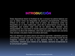Planos Básicos en la Toma de Fotografías de Personas3 INTRODUCCIÓNEstas diapositivas tienen la finalidad de dar a conocer los planos básicos con que se deben tomar las fotografías de personas principalmente, poniendo énfasis en la toma  en donde inicia el plano, así evitaremos cortar las fotografías en un área inadecuada, para ello te presentamos una series de fotografías que ilustran cada unos de los planos. Por ejemplo, sería desagradable ver unas fotos en donde aparezcan cortadas las manos  de las personas a la altura del antebrazo, claro esto se puede mejorar con una toma más cerrada o de plano medio a la altura del busto. Hay que destacar que estos planos son básicos aprender, sobretodo para los principiantes, porque cuando nos iniciamos en este fascinante mundo de las imágenes creemos que todo lo que aparece frente a los  ojos son importantes, restando poco interés en los detalles, elemento fundamental en la comunicación gráfica.