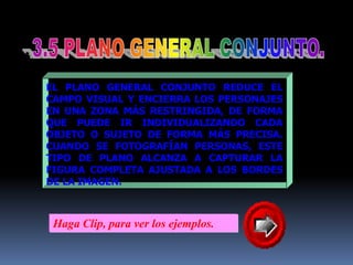 3.5 PLANO GENERAL CONJUNTO.EL PLANO GENERAL CONJUNTO REDUCE EL CAMPO VISUAL Y ENCIERRA LOS PERSONAJES EN UNA ZONA MÁS RESTRINGIDA, DE FORMA QUE PUEDE IR INDIVIDUALIZANDO CADA OBJETO O SUJETO DE FORMA MÁS PRECISA. CUANDO SE FOTOGRAFÍAN PERSONAS, ESTE TIPO DE PLANO ALCANZA A CAPTURAR LA FIGURA COMPLETA AJUSTADA A LOS BORDES DELA IMAGEN.Haga Clip, para ver los ejemplos.