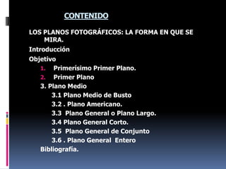 CONTENIDOLOS PLANOS FOTOGRÁFICOS: LA FORMA EN QUE SE MIRA.IntroducciónObjetivoPrimerísimo Primer Plano.Primer Plano 3. Plano Medio3.1 Plano Medio de Busto3.2 . Plano Americano.3.3  Plano General o Plano Largo.3.4 Plano General Corto.3.5  Plano General de Conjunto3.6 . Plano General  EnteroBibliografía.