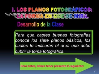 6I. LOS PLANOS FOTOGRÁFICOS: LA FORMA EN QUE SE MIRA.Desarrollo de la ClasePara que captes buenas fotografías conoce los siete planos básicos, los cuales te indicarán el área que debe cubrir la toma fotográfica.Pero antes, debes tener presente lo siguiente: