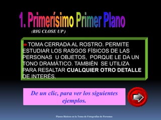 Planos Básicos en la Toma de Fotografías de Personas1. Primerísimo Primer Plano(BIG CLOSE UP )TOMA CERRADA AL ROSTRO. PERMITE ESTUDIAR LOS RASGOS FÍSICOS DE LAS PERSONAS  U OBJETOS,  PORQUE LE DA UN TONO DRAMÁTICO. TAMBIÉN  SE UTILIZA PARA RESALTAR CUALQUIER OTRO DETALLE DE INTERÉS.De un clic, para ver los siguientes ejemplos.