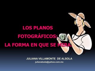 LOS PLANOS  FOTOGRÁFICOS:  LA FORMA EN QUE SE MIRA. JULIANA VILLAMONTE  DE ALSOLA julianalsola@yahoo.com.mx 