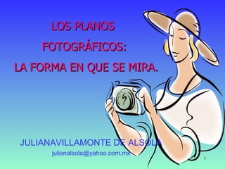 LOS PLANOS
    FOTOGRÁFICOS:
LA FORMA EN QUE SE MIRA.




JULIANAVILLAMONTE DE ALSOLA
      julianalsola@yahoo.com.mx
                                  1
 