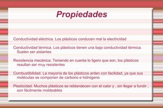 Propiedades Conductividad eléctrica. Los plásticos conducen mal la electricidad  Conductividad térmica. Los plásticos tienen una baja conductividad térmica. Suelen ser aislantes  Resistencia mecánica. Teniendo en cuenta lo ligero que son, los plásticos resultan ser muy resistentes  Combustibilidad. La mayoría de los plásticos arden con facilidad, ya que sus moléculas se componen de carbono e hidrógeno Plasticidad. Muchos plásticos se reblandecen con el calor y , sin llegar a fundir , son fácilmente moldeables  