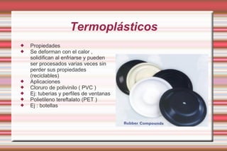 Termoplásticos Propiedades Se deforman con el calor , solidifican al enfriarse y pueden ser procesados varias veces sin perder sus propiedades (reciclables) Aplicaciones Cloruro de polivinilo ( PVC ) Ej: tuberias y perfiles de ventanas  Polietileno tereftalato (PET ) Ej : botellas  