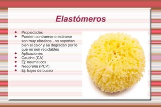 Elastómeros Propiedades Pueden contraerse o estirarse son muy elásticos , no soportan bien el calor y se degradan por lo que no son reciclables  Aplicaciones Caucho (CA) Ej: neumaticos  Neopreno (PCP) Ej: trajes de buceo 