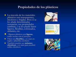 Propiedades de los plásticos La mayoría de los materiales plásticos son transparentes, incoloros y frágiles. Pero si se les añade determinadas sustancias, sus propiedades cambian, y se les puede hacer ligeros, flexibles, coloreados, aislantes, etc.  Algunos plásticos son  ligeros , como ocurre con el  porexpán . Otros son  flexibles , y se usan en reglas y plantillas escolares. También pueden ser  aislantes eléctricos , y se usan para recubrir cables eléctricos. 