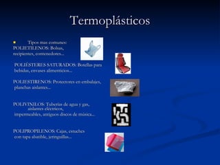 Termoplásticos Tipos mas comunes: POLIETILENOS: Bolsas,  recipientes, contenedores... POLIÉSTERES SATURADOS: Botellas para bebidas, envases alimenticios... POLIESTIRENOS: Protectores en embalajes, planchas aislantes... POLIVINILOS: Tuberías de agua y gas, aislantes eléctricos, impermeables, antiguos discos de música... POLIPROPILENOS: Cajas, estuches con tapa abatible, jeringuillas... 