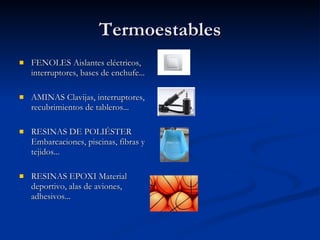 Termoestables FENOLES Aislantes eléctricos, interruptores, bases de enchufe...  AMINAS Clavijas, interruptores, recubrimientos de tableros... RESINAS DE POLIÉSTER Embarcaciones, piscinas, fibras y tejidos... RESINAS EPOXI Material deportivo, alas de aviones, adhesivos... 