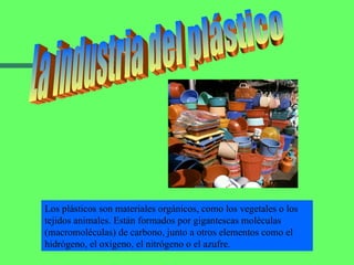 La industria del plástico Los plásticos son materiales orgánicos, como los vegetales o los tejidos animales. Están formados por gigantescas moléculas (macromoléculas) de carbono, junto a otros elementos como el hidrógeno, el oxígeno, el nitrógeno o el azufre. 