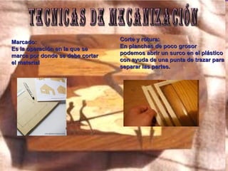 TECNICAS DE MECANIZACIÓN Marcado: Es la operación en la que se marca por donde se debe cortar el material Corte y rotura: En planchas de poco grosor podemos abrir un surco en el plástico con ayuda de una punta de trazar para  separar las partes. 