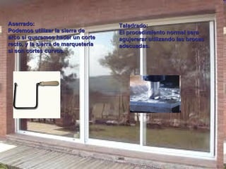 Aserrado: Podemos utilizar la sierra de  arco si queremos hacer un corte recto, y la sierra de marquetería si son cortes curvos. Taladrado: El procedimiento normal sera agujererar utilizando las brocas adecuadas. 