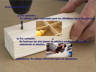 Uniones de plásticos: a) Por adhesión: Se utilizan colas especiales para los diferentes tipos de plásticos. b) Por cohesión: Se fusionan las dos piezas de plástico mediante disolventes o  calentando el plástico. c)Mecanica: Se utilizan diferentes tipos de elementos. 