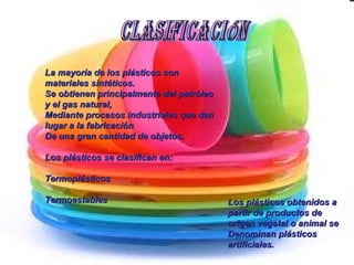 Los plásticos obtenidos a partir de productos de origen vegetal o animal se Denominan plásticos artificiales.   La mayoría de los plásticos son materiales sintéticos. Se obtienen principalmente del petróleo y el gas natural, Mediante procesos industriales que dan lugar a la fabricación De una gran cantidad de objetos. Los plásticos se clasifican en: Termoplásticos Termoestables Clasificación 