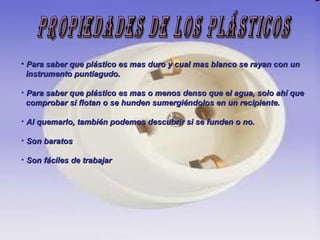 Propiedades de los Plásticos Para saber que plástico es mas duro y cual mas blanco se rayan con un  instrumento puntiagudo. Para saber que plástico es mas o menos denso que el agua, solo ahí que comprobar si flotan o se hunden sumergiéndolos en un recipiente. Al quemarlo, también podemos descubrir si se funden o no. Son baratos Son fáciles de trabajar 