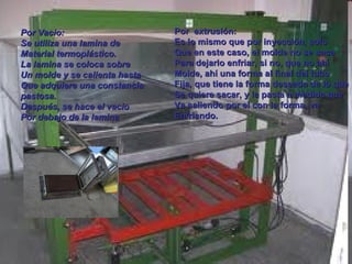 Por Vacio: Se utiliza una lamina de  Material termoplástico. La lamina se coloca sobre Un molde y se calienta hasta  Que adquiere una constancia  pastosa. Después, se hace el vacio Por debajo de la lamina Por  extrusión: Es lo mismo que por inyección, solo Que en este caso, el molde no se saca Para dejarlo enfriar, si no, que no ahí Molde, ahí una forma al final del tubo Fija, que tiene la forma deseada de lo que Se quiere sacar, y la pasta a medida que  Va saliendo por el con la forma, va Enfriando. 