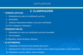 LOS PLÁSTICOS 5. CLASIFICACIÓN TERMOPLÁSTICOS Moldeables por calor sin modificación química, Reciclables Cadenas moleculares lineales o muy poco ramificadas. Ej: PVC, Polietileno, Poliestireno.  TERMOESTABLES,   Moldeables por calor con modificación química irreversible NO reciclables Ej: Baquelita, resinas fenólicas, siliconas . ELASTÓMEROS,  moldeables con técnicas de la industria del caucho.  Cadenas forma malla de estructura amplia y pocos enlaces transversales, buena elasticidad. Ej. Polisopreno, caucho nitrílico, caucho fluorado,… 