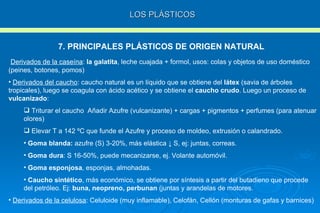 LOS PLÁSTICOS 7. PRINCIPALES PLÁSTICOS DE ORIGEN NATURAL Derivados de la caseína :  la galatita , leche cuajada + formol, usos: colas y objetos de uso doméstico (peines, botones, pomos) Derivados del caucho : caucho natural es un líquido que se obtiene del  látex  (savia de árboles tropicales), luego se coagula con ácido acético y se obtiene el  caucho crudo . Luego un proceso de  vulcanizado : Triturar el caucho  Añadir Azufre (vulcanizante) + cargas + pigmentos + perfumes (para atenuar olores) Elevar T a 142 ºC que funde el Azufre y proceso de moldeo, extrusión o calandrado. Goma blanda:  azufre (S) 3-20%, más elástica  ↓ S , ej: juntas, correas. Goma dura : S 16-50%, puede mecanizarse, ej. Volante automóvil. Goma esponjosa , esponjas, almohadas. Caucho sintético , más económico, se obtiene por síntesis a partir del butadieno que procede del petróleo. Ej:  buna, neopreno, perbunan  (juntas y arandelas de motores. Derivados de la celulosa : Celuloide (muy inflamable), Celofán, Cellón (monturas de gafas y barnices) 