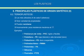 LOS PLÁSTICOS 8. PRINCIPALES PLÁSTICOS DE ORIGEN SINTÉTICO (II) 8.2. TERMOPLÁSTICOS: Los más utilizados (4 de cada 5 plásticos)  Gran variedad de propiedades Pueden  reciclarse Inconveniente: poca resistencia mecánica al  ↑T . Ejemplos: Policloruro de vinilo – PVC:  rígido o flexible Polietileno – PE : baja (blando) o alta densidad (duro) Poliestireno – PS : duro o expandido Polimetacrilatos – PMMA Poliamidas – PA Siliconas Fluorados - PTFE 