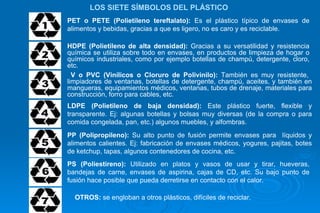 PET o PETE (Polietileno tereftalato):  Es el plástico típico de envases de alimentos y bebidas, gracias a que es ligero, no es caro y es reciclable.  HDPE (Polietileno de alta densidad):  Gracias a su versatilidad y resistencia química se utiliza sobre todo en envases, en productos de limpieza de hogar o químicos industriales, como por ejemplo botellas de champú, detergente, cloro, etc. V o PVC (Vinílicos o Cloruro de Polivinilo):  También es muy resistente,  limpiadores de ventanas, botellas de detergente, champú, aceites, y también en mangueras, equipamientos médicos, ventanas, tubos de drenaje, materiales para construcción, forro para cables, etc.  LOS SIETE SÍMBOLOS DEL PLÁSTICO  LDPE (Polietileno de baja densidad):  Este plástico fuerte, flexible y transparente. Ej: algunas botellas y bolsas muy diversas (de la compra o para comida congelada, pan, etc.) algunos muebles, y alfombras. PP (Polipropileno):  Su alto punto de fusión permite envases para  líquidos y alimentos calientes. Ej: fabricación de envases médicos, yogures, pajitas, botes de ketchup, tapas, algunos contenedores de cocina, etc. PS (Poliestireno):  Utilizado en platos y vasos de usar y tirar, hueveras, bandejas de carne, envases de aspirina, cajas de CD, etc. Su bajo punto de fusión hace posible que pueda derretirse en contacto con el calor. OTROS:  se engloban a otros plásticos, difíciles de reciclar. 