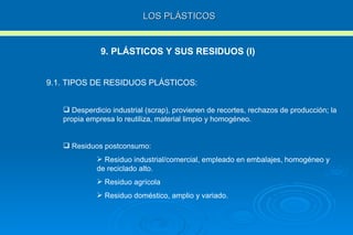 LOS PLÁSTICOS 9. PLÁSTICOS Y SUS RESIDUOS (I) 9.1. TIPOS DE RESIDUOS PLÁSTICOS: Desperdicio industrial (scrap), provienen de recortes, rechazos de producción; la propia empresa lo reutiliza, material limpio y homogéneo. Residuos postconsumo: Residuo industrial/comercial, empleado en embalajes, homogéneo y de reciclado alto. Residuo agrícola Residuo doméstico, amplio y variado. 
