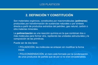LOS PLÁSTICOS 2. DEFINICIÓN Y CONSTITUCIÓN Son materiales orgánicos, constituidos por macromoléculas ( polímeros ) producidas por transformación de sustancias naturales o por síntesis directa a partir de productos extraídos del petróleo, gas natural, carbón o otra materias minerales. La  polimerización  es una reacción química en la que combinan dos o más moléculas para formar otra, repitiendo las unidades estructurales y la composición de las primitivas. Puede ser de dos tipos: POLIADICIÓN: las moléculas se enlazan sin modificar la forma inicial. POLICONDENSACIÓN: el mero está formado por la condensación de unos productos de partida que de por sí no eran encadenables. 