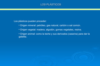 LOS PLÁSTICOS Los plásticos pueden proceder: Origen mineral: petróleo, gas natural, carbón o sal común. Origen vegetal: madera, algodón, gomas vegetales, resina. Origen animal: como la leche y sus derivados (caseína) para dar la galatita. 