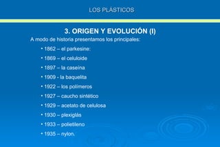 LOS PLÁSTICOS 3. ORIGEN Y EVOLUCIÓN (I) A modo de historia presentamos los principales: 1862 – el parkesine: 1869 – el celuloide 1897 – la caseína 1909 - la baquelita 1922 – los polímeros 1927 – caucho sintético 1929 – acetato de celulosa 1930 – plexiglás 1933 – polietileno 1935 – nylon. 