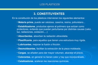 LOS PLÁSTICOS 3. CONSTITUYENTES En la constitución de los plásticos intervienen los siguientes elementos: Materia prima , puede ser celulosa, caseína, resina, poliuretano... Estabilizadores , productos ajenos al polímero que actúan como protectores, evitando que puedan perturbarse por distintas causas (calor, luz, radiaciones, oxidación,…) Absorbentes , absorben la radiación ultravioleta. Plastificante , para aquellos que tienen una estructura muy rígida. Lubricantes , mejoran la fusión o fricción. Desmoldeantes , facilitan la extracción de la pieza moldeada. Cargas , se añaden para dar mayor volumen, abaratar el precio. Colorantes , en general no tienen color y hay que incorporárselo.  Catalizadores , aceleran las reacciones químicas. 