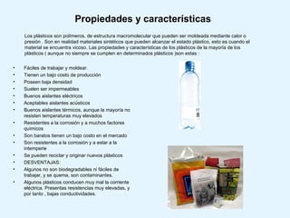 Propiedades y características
    Los plásticos son polímeros, de estructura macromolecular que pueden ser moldeada mediante calor o
    presión . Son en realidad materiales sintéticos que pueden alcanzar el estado plástico, esto es cuando el
    material se encuentra vicoso. Las propiedades y características de los plásticos de la mayoría de los
    plásticos ( aunque no siempre se cumplen en determinados plásticos )son estas :

•   Fáciles de trabajar y moldear.
•   Tienen un bajo costo de producción
•   Poseen baja densidad
•   Suelen ser impermeables
•   Buenos aislantes eléctricos
•   Aceptables aislantes acústicos
•   Buenos aislantes térmicos, aunque la mayoría no
    resisten temperaturas muy elevados
•   Resistentes a la corrosión y a muchos factores
    químicos
•   Son baratos tienen un bajo costo en el mercado
•   Son resistentes a la corrosión y a estar a la
    intemperie
•   Se pueden reciclar y originar nuevos plásticos
•   DESVENTAJAS:
•   Algunos no son biodegradables ni fáciles de
    trabajar, y se quema, son contaminantes.
•   Algunos plásticos conducen muy mal la corriente
    eléctrica. Presentas resistencias muy elevadas, y
    por tanto , bajas conductividades.
 