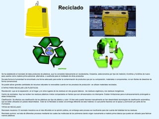 Reciclado




Se ha establecido el reciclado de tales productos de plásticos, que ha consistido básicamente en recolectarlos, limpiarlos, seleccionarlos por tipo de material y fundirlos y fundirlos de nuevo
para usarlos como materia prima adicional, alternativa, o sustituida para el moldeado de otros productos.
De esta forma la humanidad ha encontrado una forma adecuado para evitar la contaminación de productos que por su composición, materiales o componentes, no son fáciles de desechar de
forma convencional.
Se puede salvar grandes cantidades de recursos naturales no renovables cuando en los procesos de producción se utilizan materiales reciclados.
ETAPAS PARA RECICLAR LOS PLÁSTICOS:
Recolección: que es la separación, en el hogar y en otros lugares de los residuos en dos grupos básicos : los residuos orgánicos y los residuos inorgánicos.
Centro de reciclados: Aquí se reciben los residuos plásticos mixtos compactados en fardos que son almacenados a la intemperie. Existen limitaciones para el almacenamiento prolongado a
estas limitaciones.
Clasificación: Se efectúa una clasificación de los plásticos por tipo de plástico y color. Si bien esto puede hacerse manualmente se han desarrollado tecnologías de clasificación automática,
que se están utilizados en países desarrollados . Este se ve felicitado si existe una entrega diferente de esta material, lo cual podría hacerse con el apoyo y promoción por parte de los
municipios.
TIPOS DE RECICLADO:
Reciclado mecánico: El reciclado mecánico es el más difundido en la opinión pública, sin embargo este proceso es insuficiente para dar cuenta del totalidad de los residuos.
Reciclado químico: se trata de diferentes procesos mediante los cuales las moléculas de los polímeros dando origen nuevamente a materia prima básica que puede ser utilizado para fabricar
nuevos plásticos.
 