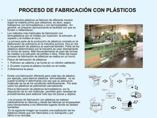 PROCESO DE FABRICACIÓN CON PLÁSTICOS
•   Los productos plásticos se fabrican de diferente manera
    según la materia prima que utilizamos, es decir, según
    trabajemos con termoplásticos o con termoestables . En
    general, se preparan aprovechando la facilidad con que se
    funden o reblandecen.
•   Los métodos más habituales de fabricación con
    termoplásticos son el moldeo por inyección, la extrusión, el
    soplado y el moldeo al vacío.
•   La primera parte de la producción de plásticos consiste en la
    elaboración de polímeros en la industria química. Hoy en día
    la recuperación de plásticos es esencial también. Parte de los
    plásticos determinados por la industria se usan directamente
    en forma de resina. Más frecuentemente se usan las formas
    de moldeo o la extrusión de perfiles o hilos. Parte del mayor
    proceso de fabricación de plásticos se realiza en un horno.
•   Pasos de fabricación de plásticos:
•   1. Polímero se calienta y se funde en un cilindro calefactor.
•   2. El pistón inyecta el plástico fundido en el molde.
•   3.Obtenemos la pieza.

•   Existe una fabricación diferente para cada tipo de plástico,
    por ejemplo, para fabricar plásticos termoestables no se
    puede fundirse ni deformarse una vez que su estructura
    molecular se ha se ha constituido definitivamente. Por esta
    razón los plásticos se polimerizan parcialmente.
    Para la fabricación de plásticos termoplásticos: por la
    disposición de su red molecular, permiten gran variedad de
    procedimientos para elaborar todo tipo de piezas y objetos.

     Los proceso de fabricación con plásticos se realizan
    habitualmente en fábricas y desde las fabricas se empaquetan
    para transportarlos a los diferentes lugares donde se deseen
    venderles.
     En la siguiente imagen se muestra una explicación de los
    plásticos desde que son fabricados a su transporte y por
    ultimo a su reciclaje.
 
