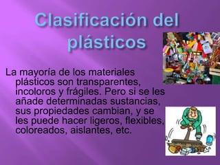 La mayoría de los materiales
plásticos son transparentes,
incoloros y frágiles. Pero si se les
añade determinadas sustancias,
sus propiedades cambian, y se
les puede hacer ligeros, flexibles,
coloreados, aislantes, etc.
 