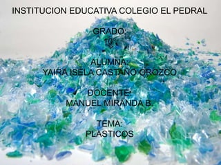 INSTITUCION EDUCATIVA COLEGIO EL PEDRAL
GRADO:
10°
ALUMNA:
YAIRA ISELA CASTAÑO OROZCO
DOCENTE:
MANUEL MIRANDA B.
TEMA:
PLASTICOS
 