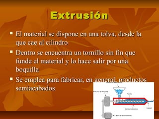 ExtrusiónExtrusión
 El material se dispone en una tolva, desde laEl material se dispone en una tolva, desde la
que cae al cilindroque cae al cilindro
 Dentro se encuentra un tornillo sin fin queDentro se encuentra un tornillo sin fin que
funde el material y lo hace salir por unafunde el material y lo hace salir por una
boquillaboquilla
 Se emplea para fabricar, en general, productosSe emplea para fabricar, en general, productos
semiacabadossemiacabados
 