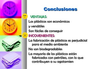 ConclusionesConclusiones
VENTAJAS:VENTAJAS:
Los plásticos son económicosLos plásticos son económicos
y versátilesy versátiles
Son fáciles de conseguirSon fáciles de conseguir
INCOVENIENTES:INCOVENIENTES:
La fabricación de plásticos es perjudicialLa fabricación de plásticos es perjudicial
para el medio ambientepara el medio ambiente
No son biodegradablesNo son biodegradables
La mayoría de los plásticos estánLa mayoría de los plásticos están
fabricados con petróleo, con lo quefabricados con petróleo, con lo que
contribuyen a su agotamiencontribuyen a su agotamien
 