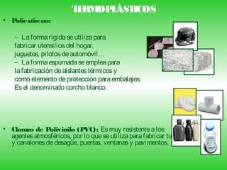 T RM L ICOS
                         E OP ÁST
• Poliestireno:

    – La forma rígida se utiliza para
    fabricar utensilios del hogar,
    juguetes, pilotos de automóvil…
    – La forma espumada se emplea para
    la fabricación de aislantes térmicos y
    como elemento de protección para embalajes.
    Es el denominado corcho blanco.




• Cloruro de P olivinilo (P VC): Es muy resistente a los
  agentes atmosféricos, por lo que se utiliza para fabricar tubos
  y canalones de desagüe, puertas, ventanas y pavimentos.
 