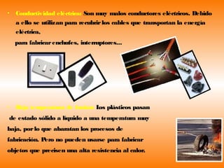 •   Conductividad eléctrica: Son muy malos conductores eléctricos. Debido
    a ello se utilizan para recubrir los cables que transportan la energía
    eléctrica,
    para fabricar enchufes, interruptores...




•   B temperatura de fusión: L plásticos pasan
     aja                      os
de estado sólido a líquido a una temperatura muy
baja, por lo que abaratan los procesos de
fabricación. Pero no pueden usarse para fabricar
objetos que precisen una alta resistencia al calor.
 