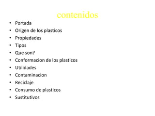 contenidos
• Portada
• Origen de los plasticos
• Propiedades
• Tipos
• Que son?
• Conformacion de los plasticos
• Utilidades
• Contaminacion
• Reciclaje
• Consumo de plasticos
• Sustitutivos
 