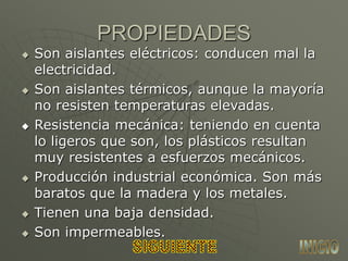 PROPIEDADES
 Son aislantes eléctricos: conducen mal la
electricidad.
 Son aislantes térmicos, aunque la mayoría
no resisten temperaturas elevadas.
 Resistencia mecánica: teniendo en cuenta
lo ligeros que son, los plásticos resultan
muy resistentes a esfuerzos mecánicos.
 Producción industrial económica. Son más
baratos que la madera y los metales.
 Tienen una baja densidad.
 Son impermeables.
 