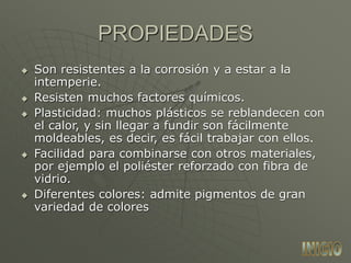  Son resistentes a la corrosión y a estar a la
intemperie.
 Resisten muchos factores químicos.
 Plasticidad: muchos plásticos se reblandecen con
el calor, y sin llegar a fundir son fácilmente
moldeables, es decir, es fácil trabajar con ellos.
 Facilidad para combinarse con otros materiales,
por ejemplo el poliéster reforzado con fibra de
vidrio.
 Diferentes colores: admite pigmentos de gran
variedad de colores
PROPIEDADES
 