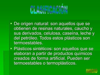  De origen natural: son aquellos que se
obtienen de resinas naturales, caucho y
sus derivados, celulosa, caseína, leche y
del petróleo. Todos estos plásticos son
termoestables.
 Plásticos sintéticos: son aquellos que se
elaboran a partir de productos químicos
creados de forma artificial. Pueden ser
termoestables o termoplásticos.
 