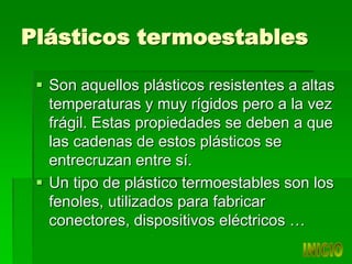 Plásticos termoestables
 Son aquellos plásticos resistentes a altas
temperaturas y muy rígidos pero a la vez
frágil. Estas propiedades se deben a que
las cadenas de estos plásticos se
entrecruzan entre sí.
 Un tipo de plástico termoestables son los
fenoles, utilizados para fabricar
conectores, dispositivos eléctricos …
 