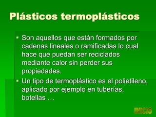 Plásticos termoplásticos
 Son aquellos que están formados por
cadenas lineales o ramificadas lo cual
hace que puedan ser reciclados
mediante calor sin perder sus
propiedades.
 Un tipo de termoplástico es el polietileno,
aplicado por ejemplo en tuberías,
botellas …
 