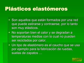 Plásticos elastómeros
 Son aquellos que están formados por una red
que puede estirarse y contraerse, por lo tanto
son muy elásticos.
 No soportan bien el calor y se degradan a
temperaturas medias con lo cual no pueden
ser reciclados por calor.
 Un tipo de elastómero es el caucho que se usa
por ejemplo para la fabricación de ruedas,
suelas de zapatos …
 